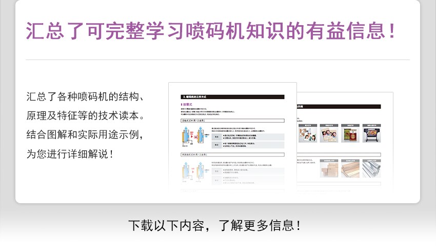汇总了可完整学习喷码机知识的有益信息！ 汇总了各种喷码机的结构、原理及特征等的技术读本。结合图解和实际用途示例，为您进行详细解说！下载以下内容，了解更多信息！