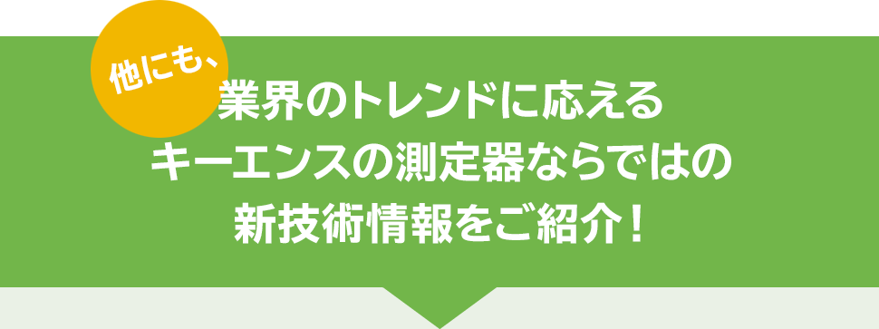 他にも、業界のトレンドに応えるキーエンスの測定器ならではの新技術情報をご紹介！