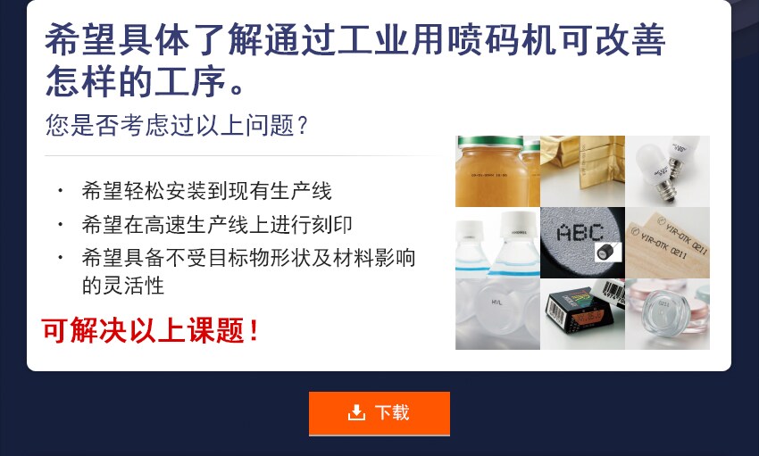 希望具体了解通过工业用喷码机可改善怎样的工序。 您是否考虑过以上问题？ 希望轻松安装到现有生产线 希望在高速生产线上进行刻印 希望具备不受目标物形状及材料影响的灵活性 可解决以上课题！ 下载